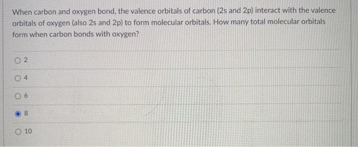 When carbon and oxygen bond, the valence orbitals of carbon (2s and 2p) interact with the valence
orbitals of oxygen (also 2s and 2p) to form molecular orbitals. How many total molecular orbitals
form when carbon bonds with oxygen?
O 2
0 4
0 6
8.
O 10
