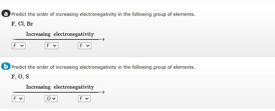 a Predict the order of increasing electronegativity in the following group of elements.
F, Cl, Br
Increasing electronegativity
F
b Predict the order of increasing electronegativity in the following group of elements.
F, O, S
Increasing electronegativity
