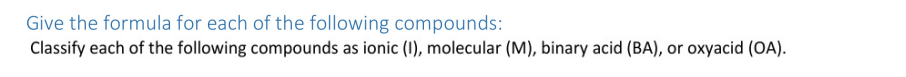 Give the formula for each of the following compounds:
Classify each of the following compounds as ionic (I0), molecular (M), binary acid (BA), or oxyacid (OA).
