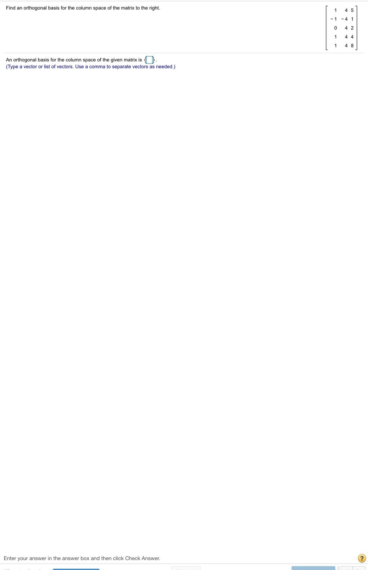 Find an orthogonal basis for the column space of the matrix to the right.
1
4 5
- 1 -4 1
4 2
1
4 4
1
4 8
An orthogonal basis for the column space of the given matrix is }.
(Type a vector or list of vectors. Use a comma to separate vectors as needed.)
Enter your answer in the answer box and then click Check Answer.
