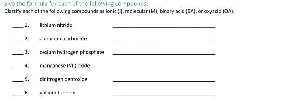 Give the formula for each of the following compounds:
Classify each of the following compounds as ionic (1), molecular (M), binary acid (BA), or oxyacid (OA).
1.
lithium nitride
2.
aluminum carbonate
3.
cesium hydrogen phosphate
4.
manganese (VII) oxide
dinitrogen pentoxide
6.
gallium fluoride
5.
