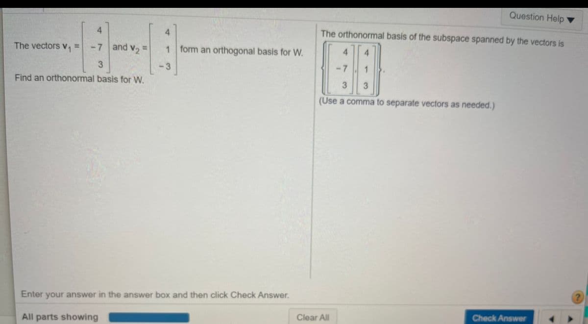 Question Help
4.
The orthonormal basis of the subspace spanned by the vectors is
4.
The vectors v =
-7 and v, =
form an orthogonal basis for W.
4.
4.
-3
-7
Find an orthonormal basis for W.
3
(Use a comma to separate vectors as needed.)
Enter your answer in the answer box and then click Check Answer.
Clear All
Check Answer
All parts showing
