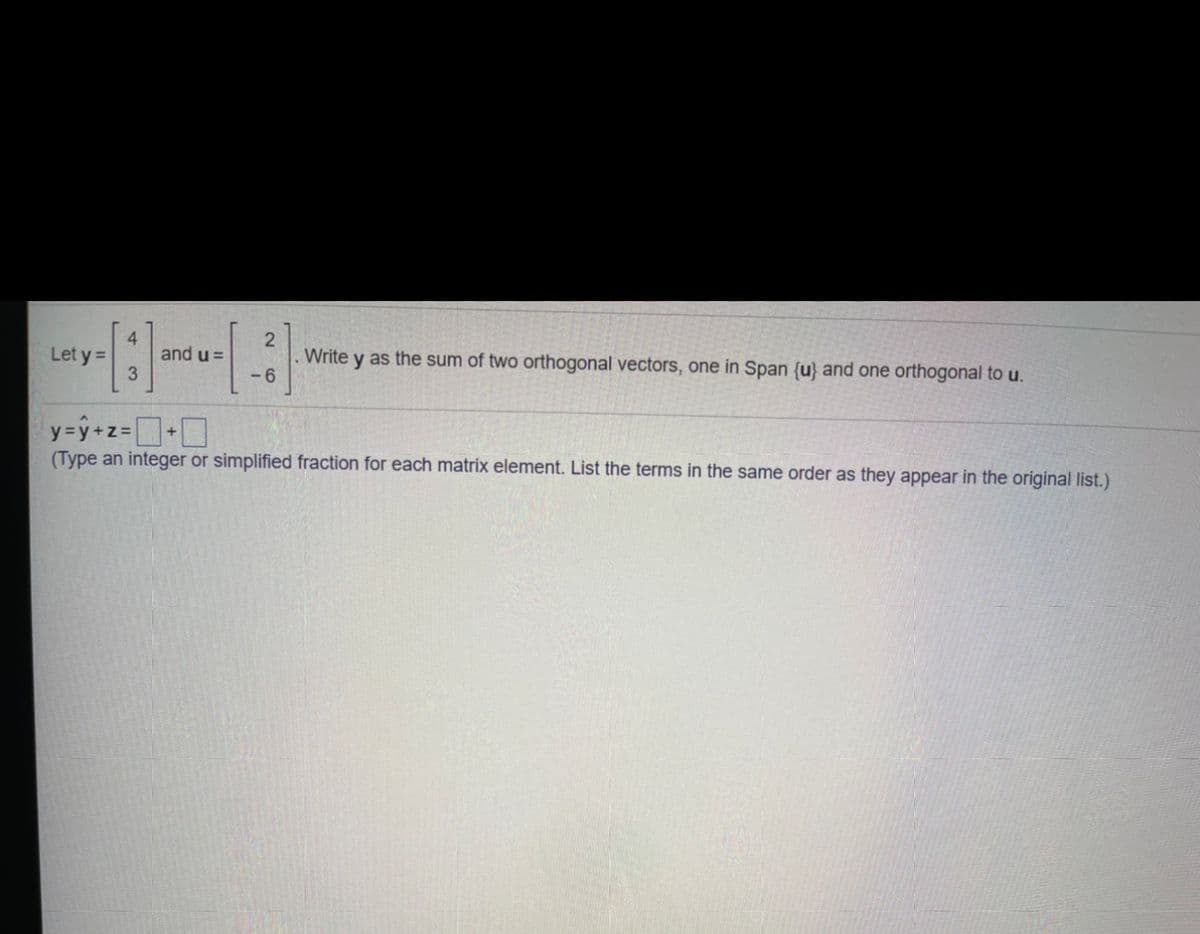 4.
and u =
Write y as the sum of two orthogonal vectors, one in Span {u} and one orthogonal to u.
-6
Let y =
y=y+z=+D
(Type an integer or simplified fraction for each matrix element. List the terms in the same order as they appear in the original list.)
