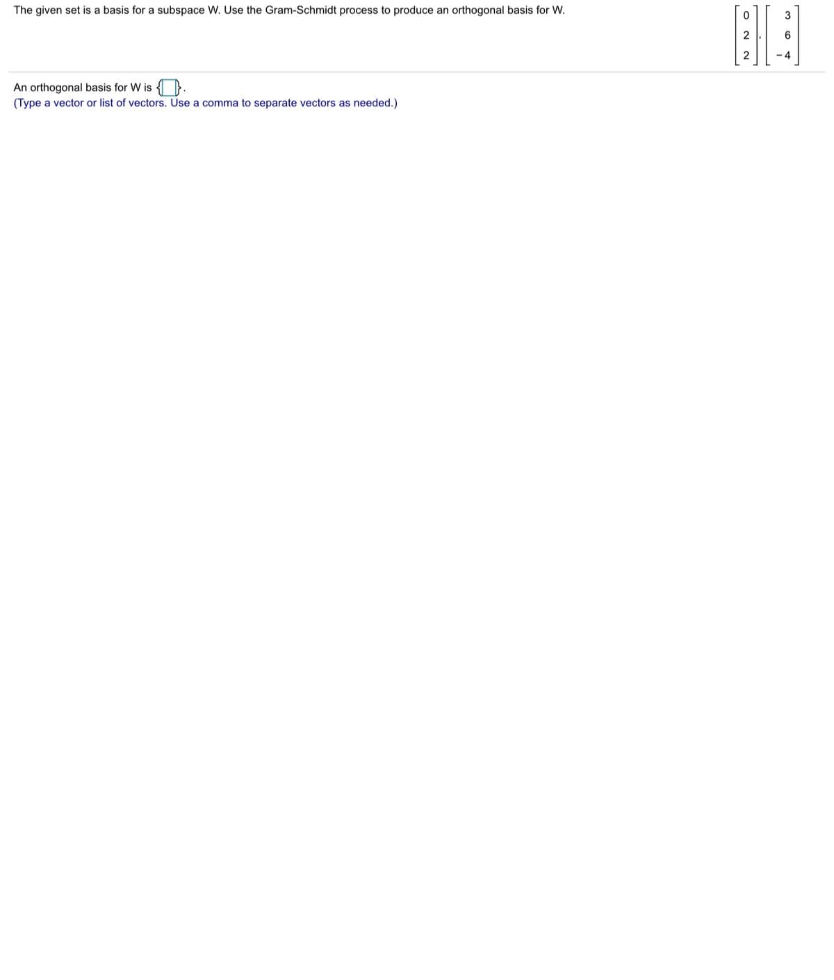 The given set is a basis for a subspace W. Use the Gram-Schmidt process to produce an orthogonal basis for W.
3
2
- 4
An orthogonal basis for W is }.
(Type a vector or list of vectors. Use a comma to separate vectors as needed.)

