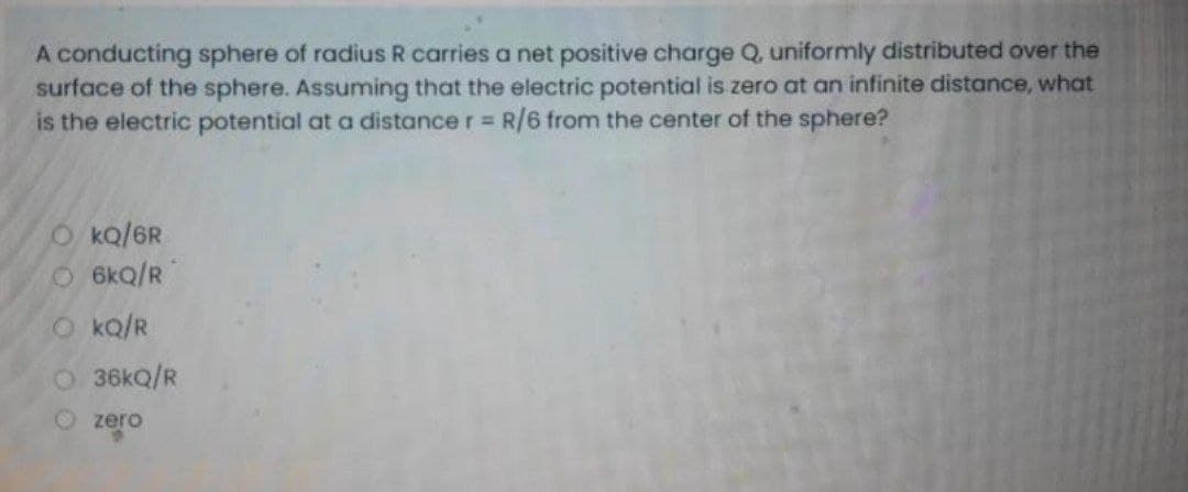 A conducting sphere of radius R carries a net positive charge Q, uniformly distributed over the
surface of the sphere. Assuming that the electric potential is zero at an infinite distance, what
is the electric potential at a distance r R/6 from the center of the sphere?
O kQ/6R
O 6kQ/R
O ko/R
36kQ/R
O zero
