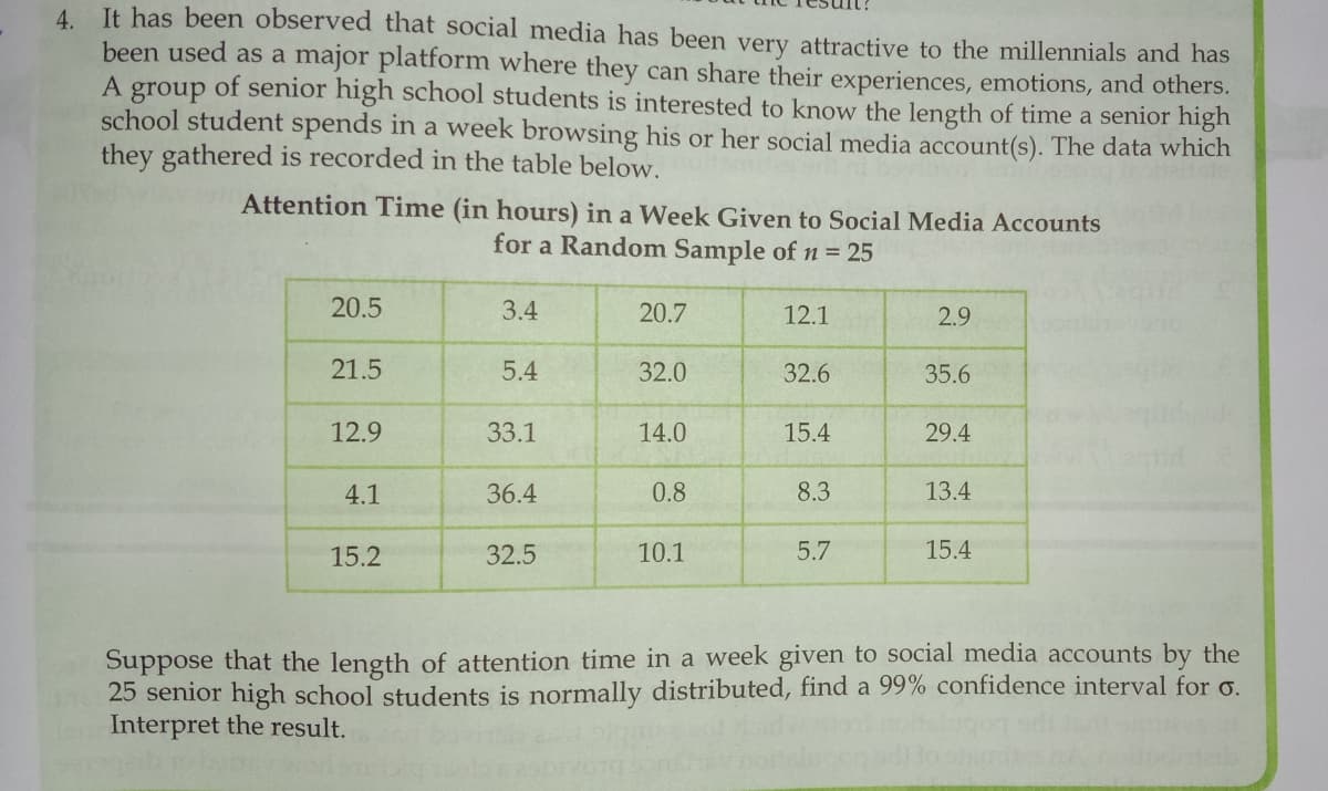 4 It has been observed that social media has been very attractive to the millennials and has
been used as a major platform where they can share their experiences, emotions, and others.
of senior high school students is interested to know the length of time a senior high
group
school student spends in a week browsing his or her social media account(s). The data which
they gathered is recorded in the table below.
Attention Time (in hours) in a Week Given to Social Media Accounts
for a Random Sample of n = 25
20.5
3.4
20.7
12.1
2.9
21.5
5.4
32.0
32.6
35.6
12.9
33.1
14.0
15.4
29.4
4.1
36.4
0.8
8.3
13.4
15.2
32.5
10.1
5.7
15.4
Suppose that the length of attention time in a week given to social media accounts by the
25 senior high school students is normally distributed, find a 99% confidence interval for o.
Interpret the result.

