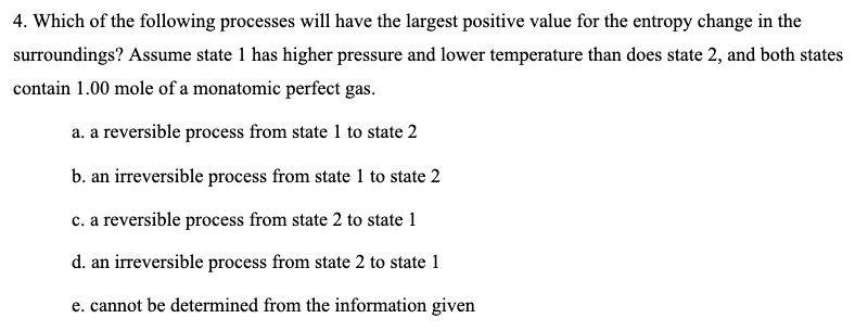 4. Which of the following processes will have the largest positive value for the entropy change in the
surroundings? ASsume state 1 has higher pressure and lower temperature than does state 2, and both states
contain 1.00 mole of a monatomic perfect gas.
a. a reversible process from state 1 to state 2
b. an irreversible process from state 1 to state 2
c. a reversible process from state 2 to state 1
d. an irreversible process from state 2 to state 1
e. cannot be determined from the information given
