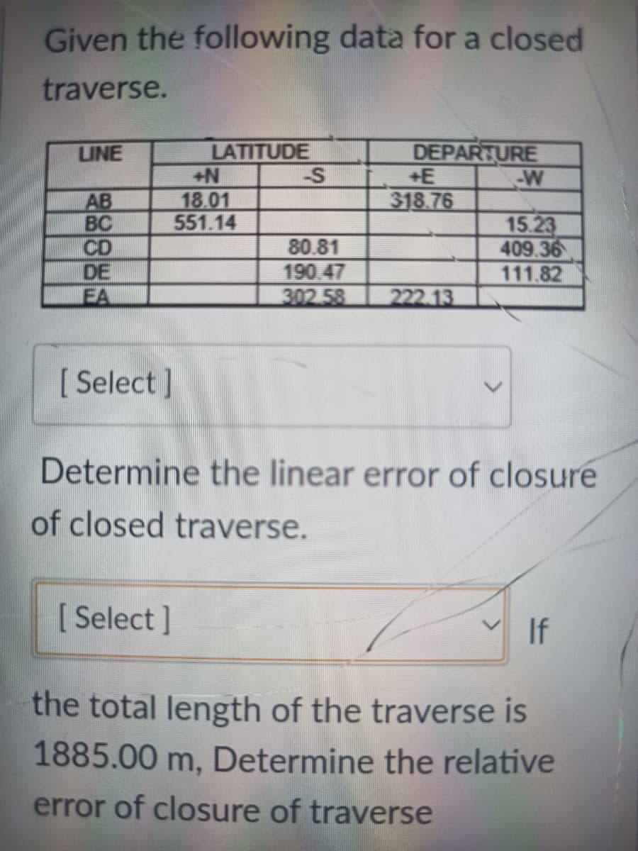 Given the following data for a closed
traverse.
LATITUDE
-S
LINE
DEPARTURE
+E
-W
18.01
551.14
AB
BC
CD
DE
EA
318.76
80.81
190.47
302 58
15.23
409.36
111.82
222.13
[ Select ]
Determine the linear error of closure
of closed traverse.
[ Select ]
If
the total length of the traverse is
1885.00 m, Determine the relative
error of closure of traverse
885
