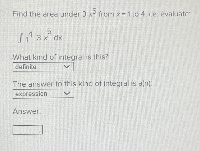 Find the area under 3 x from x= 1 to 4, i.e. evaluate:
5
S₁4 3 x dx
What kind of integral is this?
definite
The answer to this kind of integral is a(n):
expression
Answer: