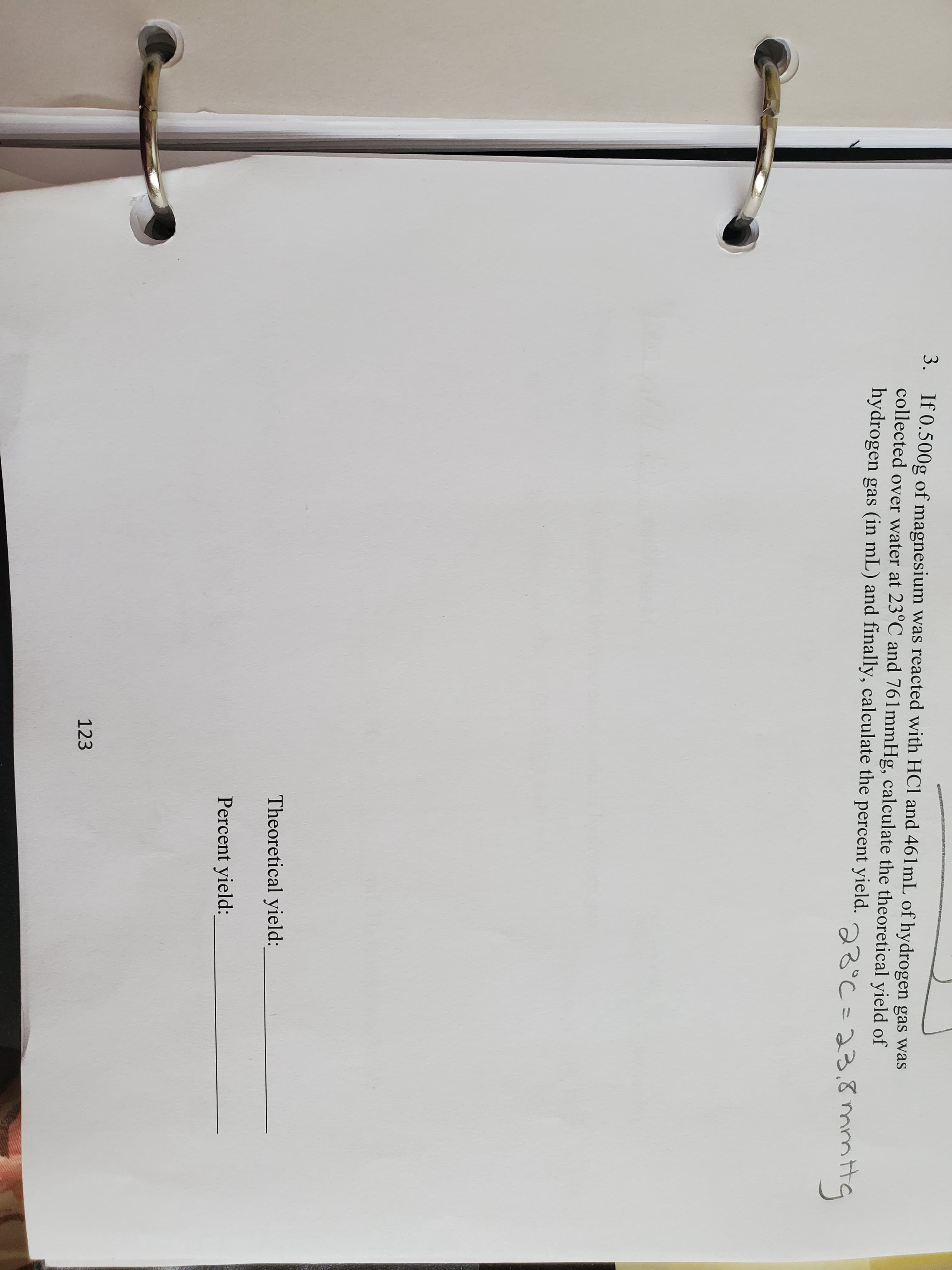 3. If 0.500g of magnesium was reacted with HCl and 461lmL of hydrogen gas was
collected over water at 23°C and 761mmHg, calculate the theoretical yield of
hydrogen gas (in mL) and finally, calculate the percent yield.
23C=33.てmmtta
