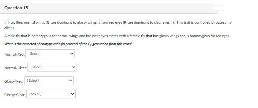 Question 15
In fruit flies, normal wings (G) are dominant to glossy wings (g) and red eyes (R) are dominant to clear eyes (r). This trait is controlled by autosomal
alleles.
A male fly that is homozygous for normal wings and has clear eyes mates with a female fly that has glossy wings and is homozygous for red eyes.
What is the expected phenotype ratio (in percent) of the F2 generation from this cross?
Normal/Red: I Select |
Normal/Clear: [Select)
Glossy/Red: I Select ]
Glossy/Clear: | Select
>

