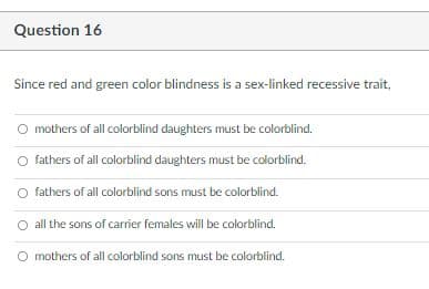 Question 16
Since red and green color blindness is a sex-linked recessive trait,
O mothers of all colorblind daughters must be colorblind.
fathers of all colorblind daughters must be colorblind.
fathers of all colorblind sons must be colorblind.
all the sons of carrier females will be colorblind.
O mothers of all colorblind sons must be colorblind.
