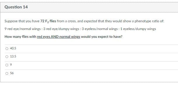 Question 14
Suppose that you have 72 F2 flies from a cross, and expected that they would show a phenotype ratio of:
9 red eye/normal wings : 3 red eye/dumpy wings : 3 eyeless/normal wings : 1 eyeless/dumpy wings
How many flies with red eyes AND normal wings would you expect to have?
40.5
O 13.5
O 9
56

