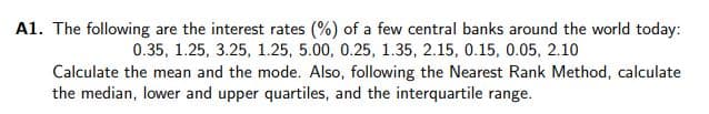 A1. The following are the interest rates (%) of a few central banks around the world today:
0.35, 1.25, 3.25, 1.25, 5.00, 0.25, 1.35, 2.15, 0.15, 0.05, 2.10
Calculate the mean and the mode. Also, following the Nearest Rank Method, calculate
the median, lower and upper quartiles, and the interquartile range.
