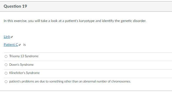 Question 19
In this exercise, you will take a look at a patient's karyotype and identify the genetic disorder.
Linke
Patient Ce is
Trisomy 13 Syndrome
O Down's Syndrome
O Klinefelter's Syndrome
O patient's problems are due to something other than an abnormal number of chromosomes.
