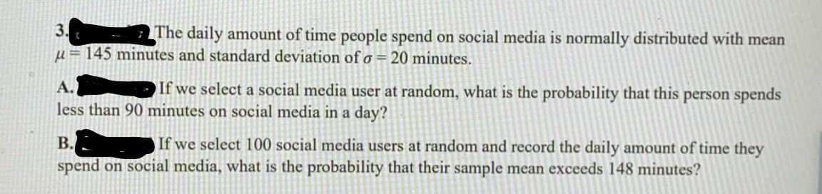 3.
The daily amount of time people spend on social media is normally distributed with mean
u = 145 minutes and standard deviation of o = 20 minutes.
A.
If we select a social media user at random, what is the probability that this person spends
less than 90 minutes on social media in a day?
В.
If we select 100 social media users at random and record the daily amount of time they
spend on social media, what is the probability that their sample mean exceeds 148 minutes?
