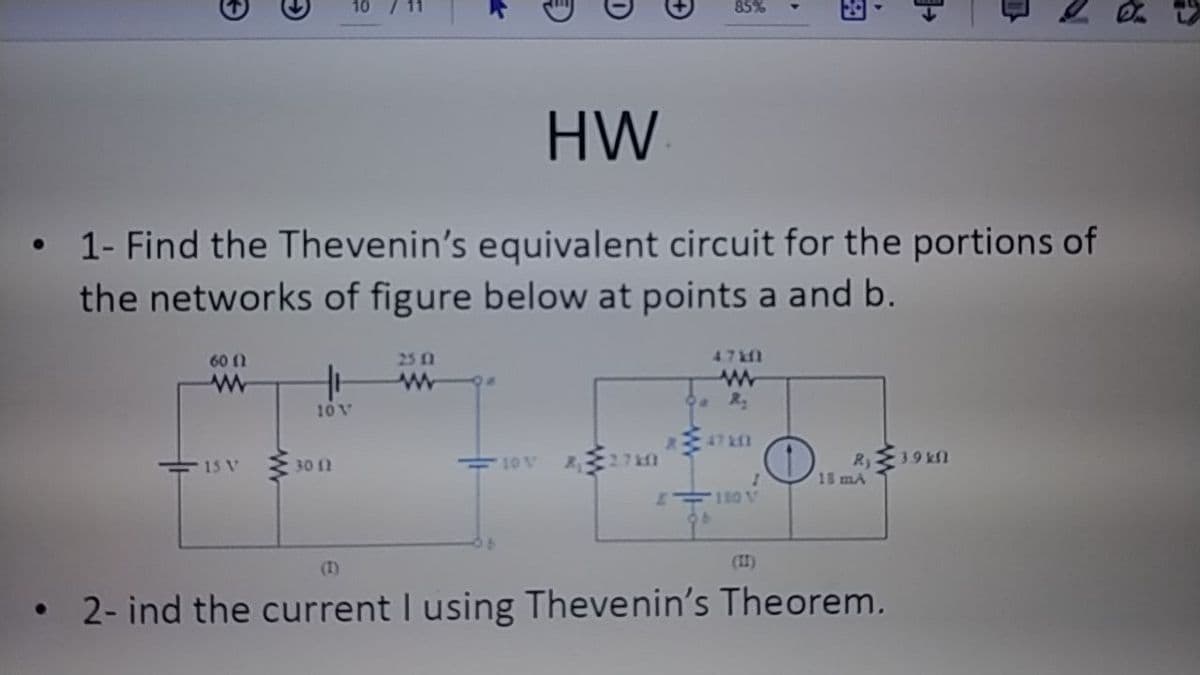 85%
HW
1- Find the Thevenin's equivalent circuit for the portions of
the networks of figure below at points a and b.
60 (1
25 1
47&f1
10V
47 Af1
15 V
30 1
10 V
27
18 mA
180 V
(I)
(II)
2- ind the current I using Thevenin's Theorem.
