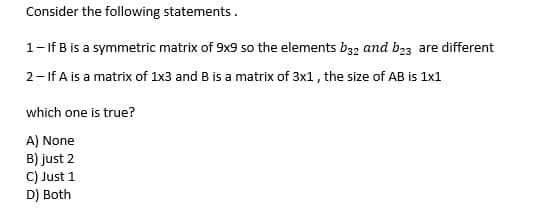 Consider the following statements.
1- If B is a symmetric matrix of 9x9 so the elements b32 and b23 are different
2- If A is a matrix of 1x3 and B is a matrix of 3x1, the size of AB is 1x1
which one is true?
A) None
B) just 2
C) Just 1
D) Both
