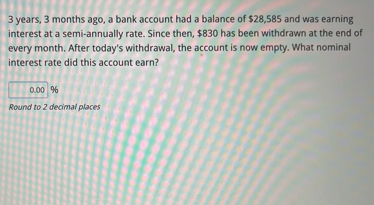 3 years, 3 months ago, a bank account had a balance of $28,585 and was earning
interest at a semi-annually rate. Since then, $830 has been withdrawn at the end of
every month. After today's withdrawal, the account is now empty. What nominal
interest rate did this account earn?
0.00 %
Round to 2 decimal places
