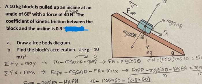 - A 10 kg block is pulled up an incline at an
angle of 60° with a force of 40 N. The
Eape
coefficient of kinetic friction between the
block and the incline is 0.3.
a. Draw a free body diagram.
b.
F₂
->>
→
app
my case co
Find the block's acceleration. Use g = 10
m/s²
O
0
ΣFy = may
EFX = max
>>> FN-mgcose= may → FN = mgcose FN = (100) cos 60 = 50
Fapp-masine - FK= max → Fapp-masino - MK FN = ma
40-100sin 60- (0.3x50)
FORR
-masing-HK FN
mgsing
FK
m