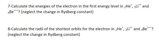 7-Calculate the energies of the electron in the first energy level in 2He", zli* and
4Be**? (neglect the change in Rydberg constant)
8-Calculate the radii of the shortest orbits for the electron in 2He*, 3Li** and „Be**?
(neglect the change in Rydberg constant)
