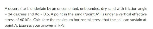 A desert site is underlain by an uncemented, unbounded, dry sand with friction angle
= 34 degrees and Ko = 0.5. A point in the sand ("point A") is under a vertical effective
stress of 60 kPa. Calculate the maximum horizontal stress that the soil can sustain at
point A. Express your answer in kPa
