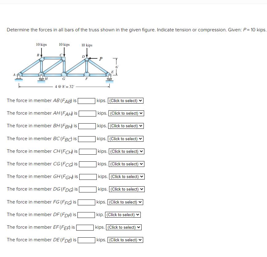 Determine the forces in all bars of the truss shown in the given figure. Indicate tension or compression. Given: P= 10 kips.
10 kips
10 kips
10 kips
B
6'
H.
G
F
4 @ 8'= 32'
The force in member AB (FAB) is
kips. (Click to select) v
The force in member AH (FAH) is
kips. (Click to select) v
The force in member BH (FBH) is
| kips. [(Click to select)
The force in member BC (FB) is
kips. (Click to select) v
The force in member CH (FCH) is
| kips. (Click to select)
The force in member CG (FCG) is
|kips. (Click to select)
The force in member GH (FGH is
kips. (Click to select)
The force in member DG (FDG) is
kips. (Click to select) v
The force in member FG (FFG) is
kips. (Click to select) ♥
The force in member DF (FDA i |
kip. (Click to select)
The force in member EF (FEA is
| kips. (Click to select)
The force in member DE (FDE is
kips. (Click to select) v
