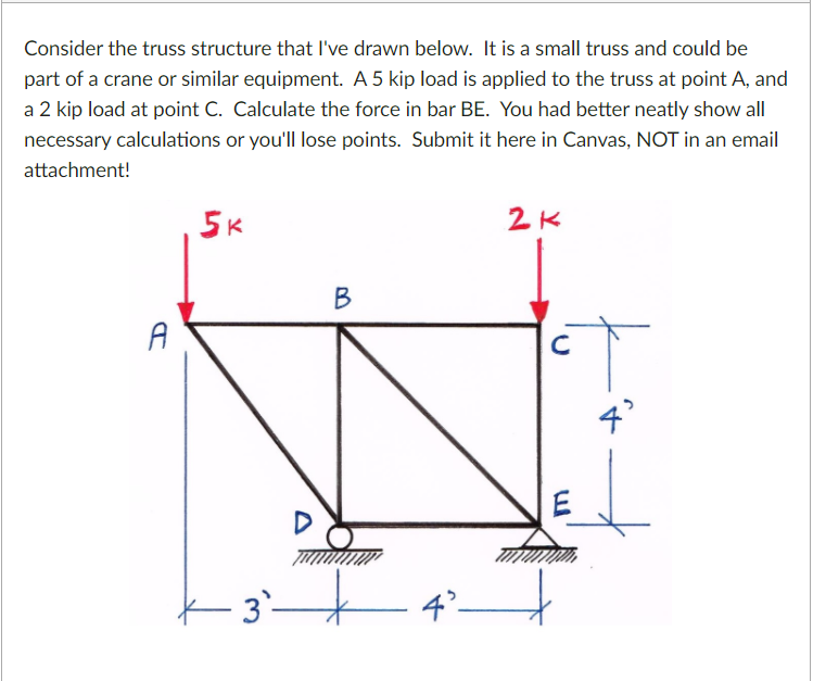 Consider the truss structure that l've drawn below. It is a small truss and could be
part of a crane or similar equipment. A 5 kip load is applied to the truss at point A, and
a 2 kip load at point C. Calculate the force in bar BE. You had better neatly show all
necessary calculations or you'll lose points. Submit it here in Canvas, NOT in an email
attachment!
5K
В
A
K 3`–
4°–
