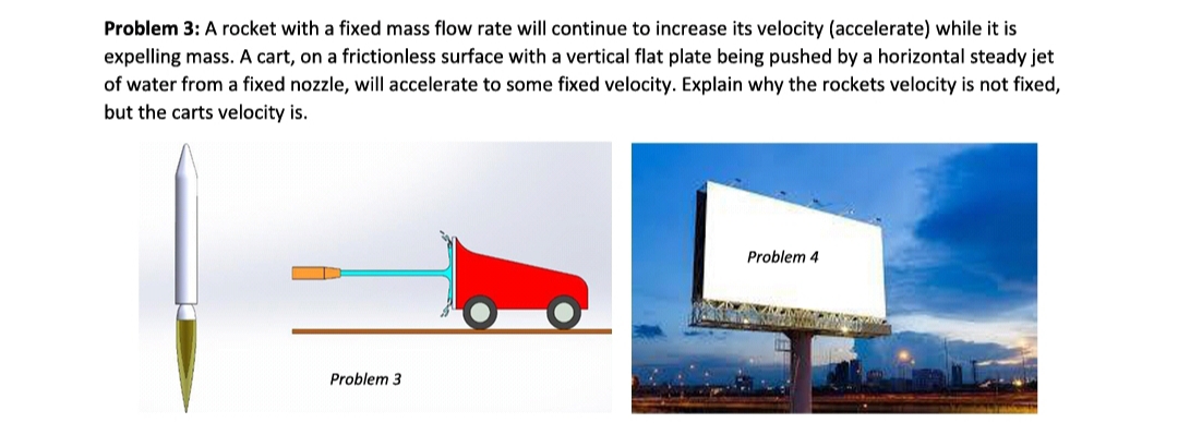 Problem 3: A rocket with a fixed mass flow rate will continue to increase its velocity (accelerate) while it is
expelling mass. A cart, on a frictionless surface with a vertical flat plate being pushed by a horizontal steady jet
of water from a fixed nozzle, will accelerate to some fixed velocity. Explain why the rockets velocity is not fixed,
but the carts velocity is.
Problem 4
Problem 3
