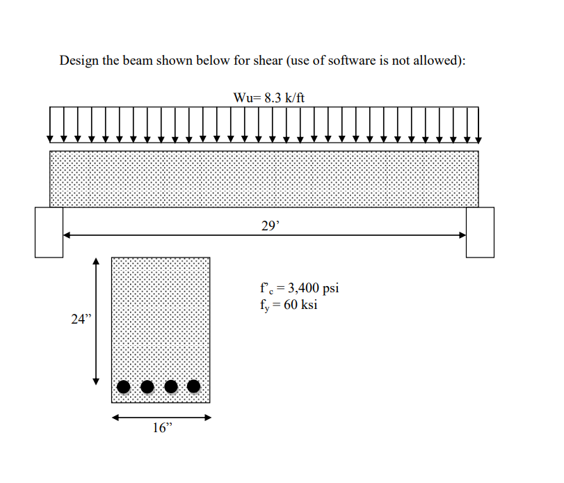 Design the beam shown below for shear (use of software is not allowed):
Wu= 8.3 k/ft
29'
f'c = 3,400 psi
fy = 60 ksi
24"
16"
