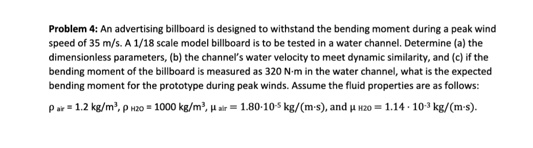 Problem 4: An advertising billboard is designed to withstand the bending moment during a peak wind
speed of 35 m/s. A 1/18 scale model billboard is to be tested in a water channel. Determine (a) the
dimensionless parameters, (b) the channel's water velocity to meet dynamic similarity, and (c) if the
bending moment of the billboard is measured as 320 N-m in the water channel, what is the expected
bending moment for the prototype during peak winds. Assume the fluid properties are as follows:
P air = 1.2 kg/m³, p H20 = 1000 kg/m³, µ air = 1.80-10-5 kg/(m-s), and µ í20 = 1.14 · 10-3 kg/(m:s).
