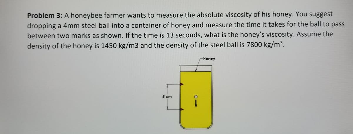 Problem 3: A honeybee farmer wants to measure the absolute viscosity of his honey. You suggest
dropping a 4mm steel ball into a container of honey and measure the time it takes for the ball to pass
between two marks as shown. If the time is 13 seconds, what is the honey's viscosity. Assume the
density of the honey is 1450 kg/m3 and the density of the steel ball is 7800 kg/m³.
Honey
5 cm
