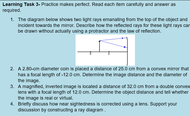 Learning Task 3- Practice makes perfect. Read each item carefully and answer as
required.
1. The diagram below shows two light rays emanating from the top of the object and
incident towards the mirror. Describe how the reflected rays for these light rays can
be drawn without actually using a protractor and the law of reflection.
2. A 2.80-cm diameter coin is placed a distance of 25.0 cm from a convex mirror that
has a focal length of -12.0 cm. Determine the image distance and the diameter of
the image.
3. A magnified, inverted image is located a distance of 32.0 cm from a double convex
lens with a focal length of 12.0 cm. Determine the object distance and tell whether
the image is real or virtual.
4. Briefly discuss how near sightedness is corrected using a lens. Support your
discussion by constructing a ray diagram.