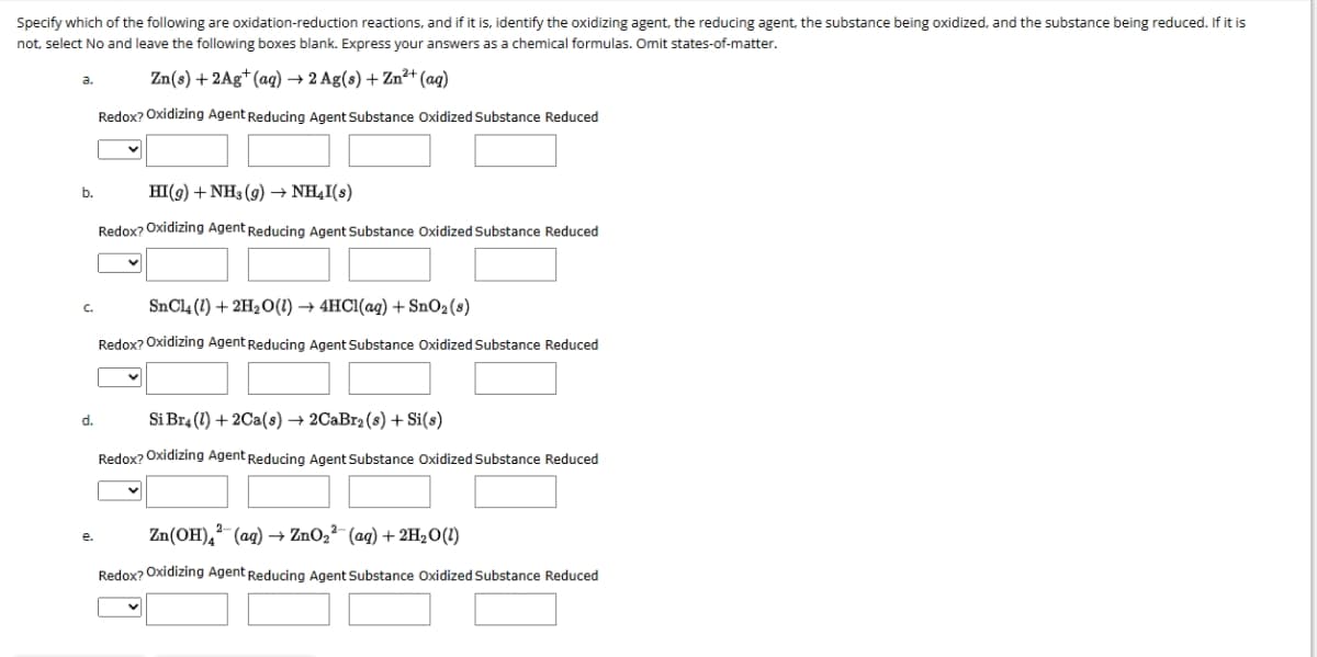 Specify
which of the following are oxidation-reduction reactions, and if it is, identify the oxidizing agent, the reducing agent, the substance being oxidized, and the substance being reduced. If it is
not, select No and leave the following boxes blank. Express your answers as a chemical formulas. Omit states-of-matter.
Zn(s) + 2Ag+ (aq) → 2 Ag(s) + Zn²+ (aq)
Redox? Oxidizing Agent Reducing Agent Substance Oxidized Substance Reduced
a.
b.
d.
e.
HI(g) + NH3(g) → NH₂I(s)
Redox? Oxidizing Agent Reducing Agent Substance Oxidized Substance Reduced
SnCl4 (1) + 2H₂O(1)→ 4HCl(aq) + SnO₂ (s)
Redox? Oxidizing Agent Reducing Agent Substance Oxidized Substance Reduced
Si Br4 (1) + 2Ca(s) → 2CaBr₂ (s) + Si(s)
Redox? Oxidizing Agent Reducing Agent Substance Oxidized Substance Reduced
Zn(OH)² (aq) → ZnO₂² (aq) + 2H₂O (1)
Redox? Oxidizing Agent Reducing Agent Substance Oxidized Substance Reduced