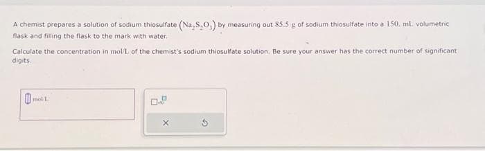 A chemist prepares a solution of sodium thiosulfate (Na S,O,) by measuring out 85.5 g of sodium thiosulfate into a 150. ml. volumetric
flask and filling the flask to the mark with water.
Calculate the concentration in mol/L of the chemist's sodium thiosulfate solution. Be sure your answer has the correct number of significant
digits.
□