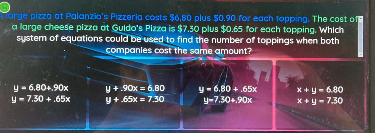 Targe pizza at Palanzio's Pizzeria costs $6.80 plus $0.90 for each topping. The cost of
a large cheese pizza at Guido's Pizza is $7.30 plus $0.65 for each topping. Which
system of equations could be used to find the number of toppings when both
companies cost the same amount?
y = 6.80+.90x
y = 7.30 + .65x
y +.90x = 6.80
y +.65x = 7.30
y = 6.80 + .65x
y=7.30+.90x
X+y = 6.80
x+y = 7.30
%3D
%3D
