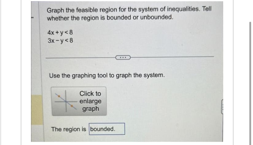 Graph the feasible region for the system of inequalities. Tell
whether the region is bounded or unbounded.
4x+y<8
3x-y<8
Use the graphing tool to graph the system.
Click to
enlarge
graph
...
The region is bounded.
