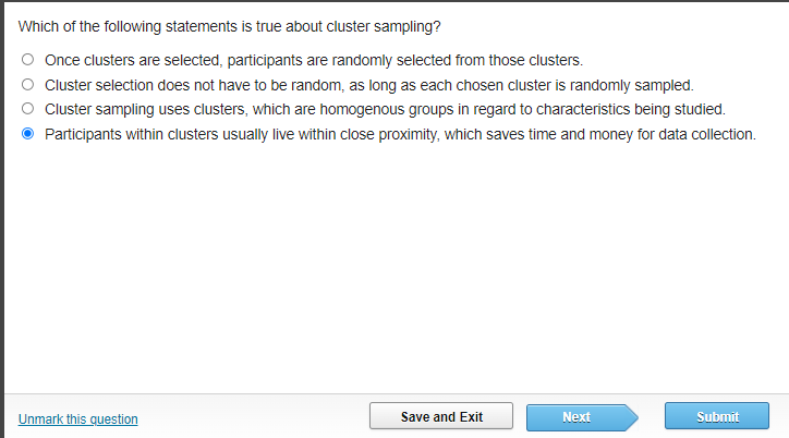 Which of the following statements is true about cluster sampling?
Once clusters are selected, participants are randomly selected from those clusters.
Cluster selection does not have to be random, as long as each chosen cluster is randomly sampled.
Cluster sampling uses clusters, which are homogenous groups in regard to characteristics being studied.
Participants within clusters usually live within close proximity, which saves time and money for data collection.
Unmark this question
Save and Exit
Next
Submit
