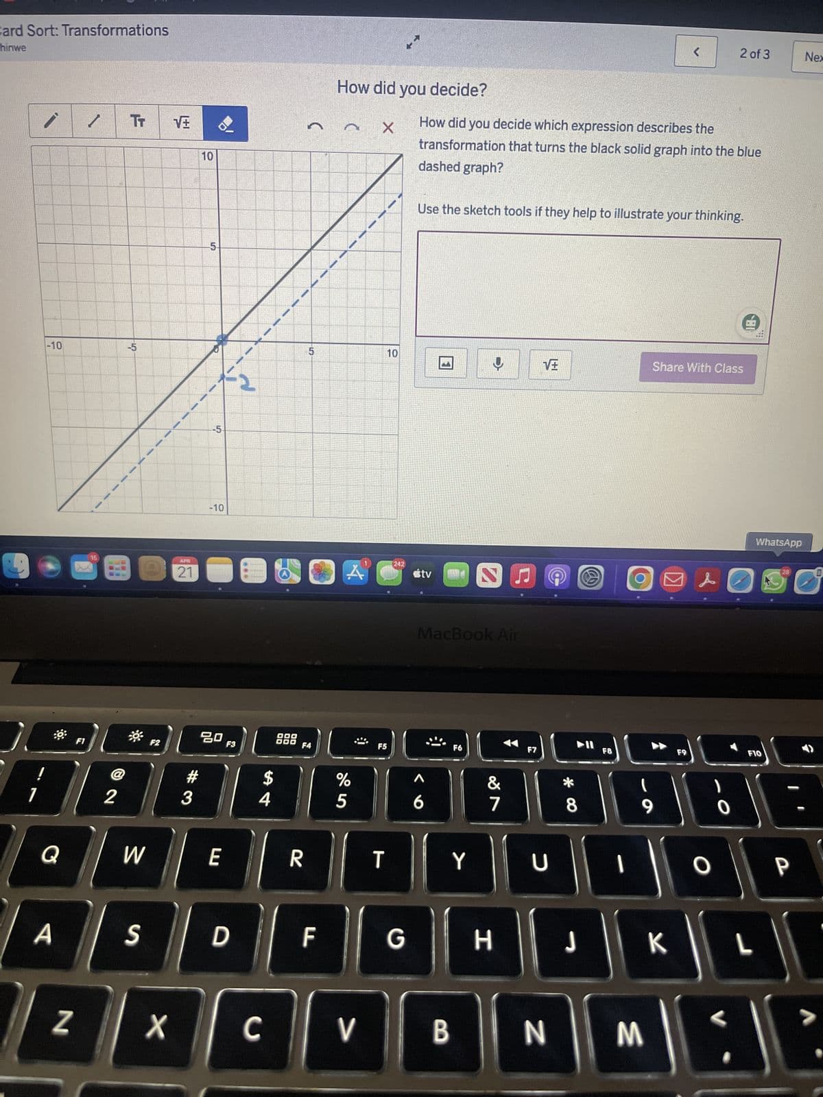 Card Sort: Transformations
hinwe
-10
TT
-5
10
APR
21
5-
-5-
-10
2
5
сл
<
2 of 3
Nex
How did you decide?
X
How did you decide which expression describes the
transformation that turns the black solid graph into the blue
dashed graph?
Use the sketch tools if they help to illustrate your thinking.
10
10
242
A
tv
MacBook Air
80
F1
F2
F3
DOO
F4
F5
#
$
%
2
3
4
5
6
F6
F7
47
27
Q
W
E
R
T
Y
U
A
Z
S
D
ון
F8
Share With Class
WhatsApp
28
0
4&
F9
**
8
9
O
O
F10
LL
F
G
H
J
K
L
X
C
V
B
N
M
P
ناك