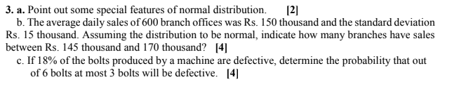 3. a. Point out some special features of normal distribution.
b. The average daily sales of 600 branch offices was Rs. 150 thousand and the standard deviation
Rs. 15 thousand. Assuming the distribution to be normal, indicate how many branches have sales
between Rs. 145 thousand and 170 thousand? [4]
c. If 18% of the bolts produced by a machine are defective, determine the probability that out
of 6 bolts at most 3 bolts will be defective. [4]
[2]
