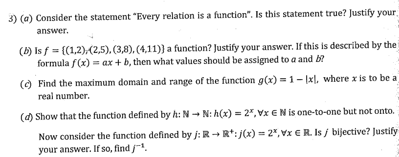3) (a) Consider the statement "Every relation is a function". Is this statement true? Justify your
answer.
(b) Is f = {(1,2);(2,5), (3,8), (4,11)} a function? Justify your answer. If this is described by the
formula f (x) = ax + b, then what values should be assigned to a and b?
() Find the maximum domain and range of the function g(x) = 1 - Įxl, where x is to be a
real number.
(d) Show that the function defined by h: N → N: h(x) = 2*, Vx € N is one-to-one but not onto.
Now consider the function defined by j: R → R*: j(x) = 2*,vx € R. Is j bijective? Justify
%3D
your answer. If so, find j-1.
