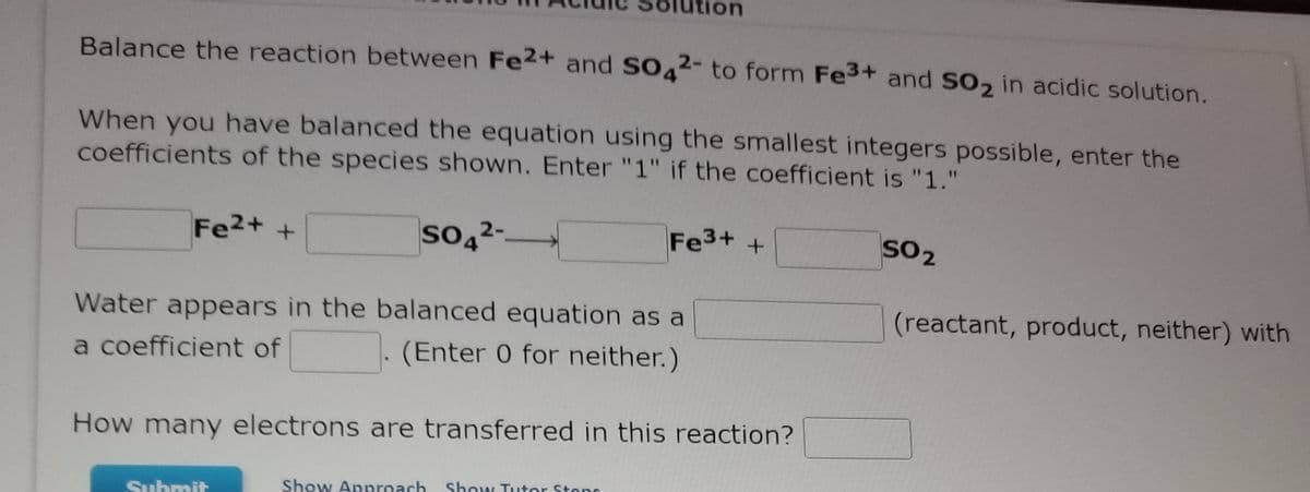 Balance the reaction between Fe2+ and SO42- to form Fe3+ and SO2 in acidic solution.
When you have balanced the equation using the smallest integers possible, enter the
coefficients of the species shown. Enter "1" if the coefficient is "1."
Fe2+ +
so42--
Fe3+ +
SO2
(reactant, product, neither) with
Water appears in the balanced equation as a
(Enter 0 for neither.)
a coefficient of
How many electrons are transferred in this reaction?
Show Approach
Show Tutor Stens
Suhmit
