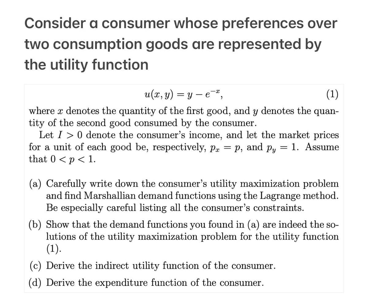 Consider a consumer whose preferences over
two consumption goods are represented by
the utility function
u(x, y) = ye-¯ª,
(1)
where x denotes the quantity of the first good, and y denotes the quan-
tity of the second good consumed by the consumer.
Let I> 0 denote the consumer's income, and let the market prices
for a unit of each good be, respectively, px = p, and py = 1. Assume
that 0 < p < 1.
(a) Carefully write down the consumer's utility maximization problem
and find Marshallian demand functions using the Lagrange method.
Be especially careful listing all the consumer's constraints.
(b) Show that the demand functions you found in (a) are indeed the so-
lutions of the utility maximization problem for the utility function
(1).
(c) Derive the indirect utility function of the consumer.
(d) Derive the expenditure function of the consumer.