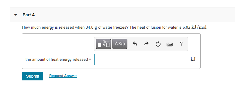 Part A
How much energy is released when 34.8 g of water freezes? The heat of fusion for water is 6.02 kJ/mol.
V ΑΣφ
?
the amount of heat energy released =
kJ
Submit
Request Answer
