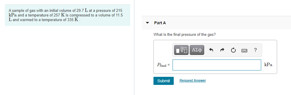 A sample of gas with an initial volume of 29.7 L at a pressure of 215
kPa and a temperature of 257 K is compressed to a volume of 11.5
L and warmed to a temperature of 335 K
Part A
What is the final pressure of the gas?
nνα ΑΣφ
?
Pinal =
kPa
Submit
Request Answer
