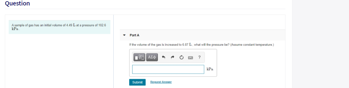 Question
A sample of gas has an initial volume of 4.49 L at a pressure of 102.6
kPa
• Part A
If the volume of the gas is increased to 6.87 L, what will the pressure be? (Assume constant temperature.)
kPa
Submit
Request Answer
