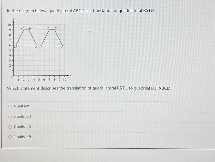 In the diagram below, quadrilateral ABCD is a translation of quadrilateral RSTU.
10
T
7.
6.
AU
4.
3.
12345 6 7 8 9 10
Which statement describes the translation of quadrilateral RSTU to quadrilateral ABCD?
4 unit left
O 5 units left
9 units left
1 units left
00
