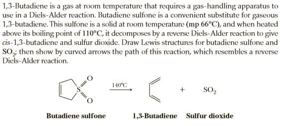 1,3-Butadiene is a gas at room temperature that requires a gas-handling apparatus to
use in a Diels-Alder reaction. Butadiene sulfone is a convenient substitute for gaseous
1,3-butadiene. This sulfone is a solid at room temperature (mp 66°C), and when heated
above its boiling point of 110°C, it decomposes by a reverse Diels-Alder reaction to give
cis-1,3-butadiene and sulfur dioxide. Draw Lewis structures for butadiene sulfone and
SO, then show by curved arrows the path of this reaction, which resembles a reverse
Diels-Alder reaction.
140°C
SO2
Butadiene sulfone
1,3-Butadiene Sulfur dioxide
