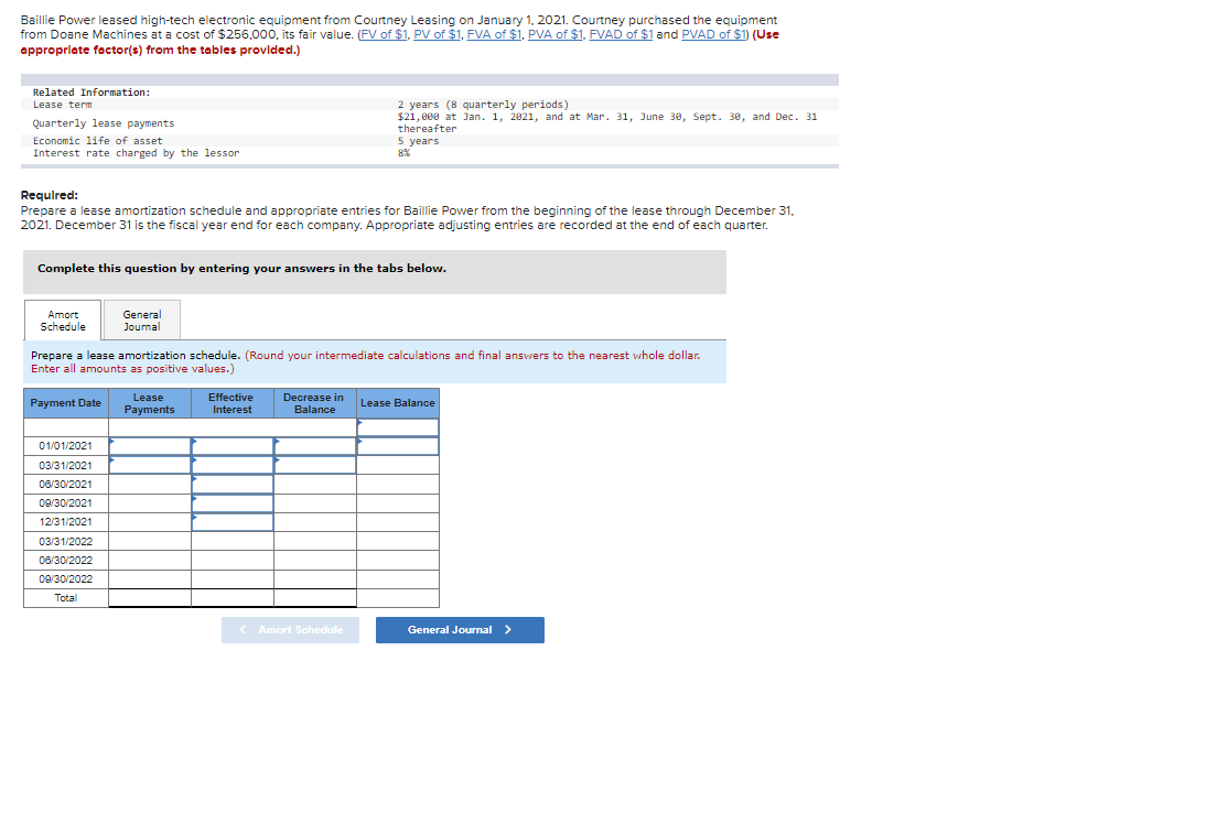 Baillie Power leased high-tech electronic equipment from Courtney Leasing on January 1, 2021. Courtney purchased the equipment
from Doane Machines at a cost of $256,000, its fair value. (FV of $1. PV of $1, FVA of $1. PVA of $1. FVAD of $1 and PVAD of $1) (Use
appropriate factor(s) from the tables provided.)
Related Information:
Lease term
Quarterly lease payments
Economic life of asset
Interest rate charged by the lessor
Required:
Prepare a lease amortization schedule and appropriate entries for Baillie Power from the beginning of the lease through December 31,
2021. December 31 is the fiscal year end for each company. Appropriate adjusting entries are recorded at the end of each quarter.
Complete this question by entering your answers in the tabs below.
Amort
Schedule
Payment Date
Prepare a lease amortization schedule. (Round your intermediate calculations and final answers to the nearest whole dollar.
Enter all amounts as positive values.)
01/01/2021
03/31/2021
06/30/2021
09/30/2021
12/31/2021
General
Journal
03/31/2022
06/30/2022
09/30/2022
Total
Lease
Payments
2 years (8 quarterly periods)
$21,000 at Jan. 1, 2021, and at Mar. 31, June 30, Sept. 30, and Dec. 31
thereafter
5 years
Effective
Interest
Decrease in
Balance
< Amort Schedule
Lease Balance
General Journal >