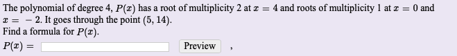 The polynomial of degree 4, P(z) has a root of multiplicity 2 at e = 4 and roots of multiplicity 1 at z = 0 and
x = - 2. It goes through the point (5, 14).
Find a formula for P(x).
P(x) =
Preview
